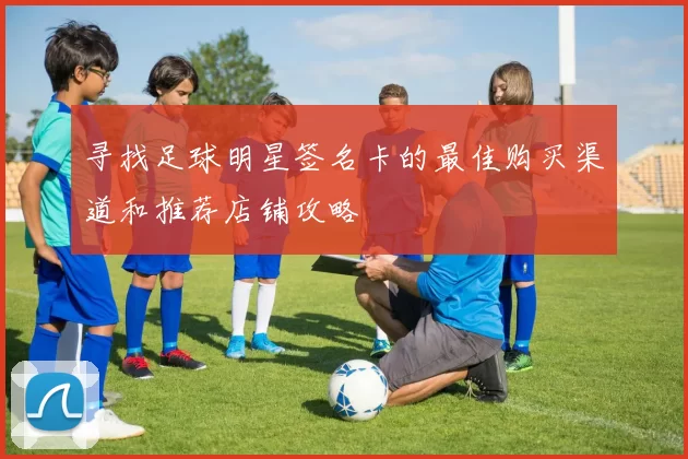 寻找足球明星签名卡的最佳购买渠道和推荐店铺攻略