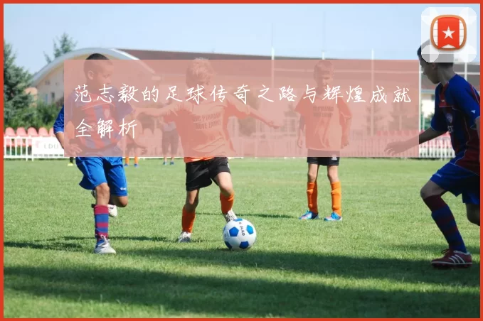 范志毅的足球传奇之路与辉煌成就全解析