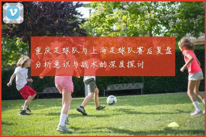 重庆足球队与上海足球队赛后复盘分析意识与战术的深度探讨