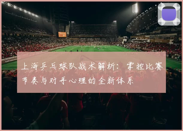 上海乒乓球队战术解析：掌控比赛节奏与对手心理的全新体系
