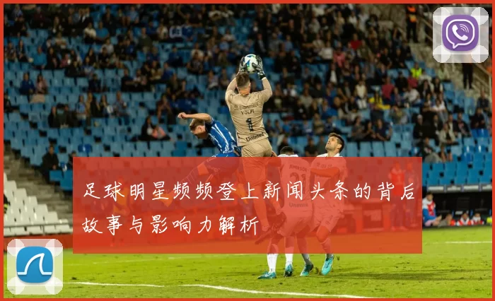 足球明星频频登上新闻头条的背后故事与影响力解析