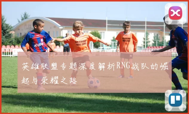 英雄联盟专题深度解析RNG战队的崛起与荣耀之路