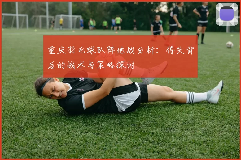 重庆羽毛球队阵地战分析：得失背后的战术与策略探讨