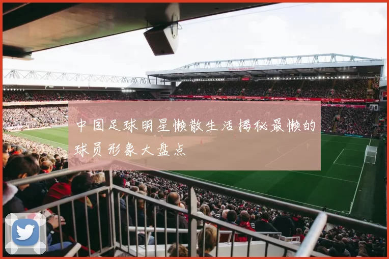中国足球明星懒散生活揭秘最懒的球员形象大盘点