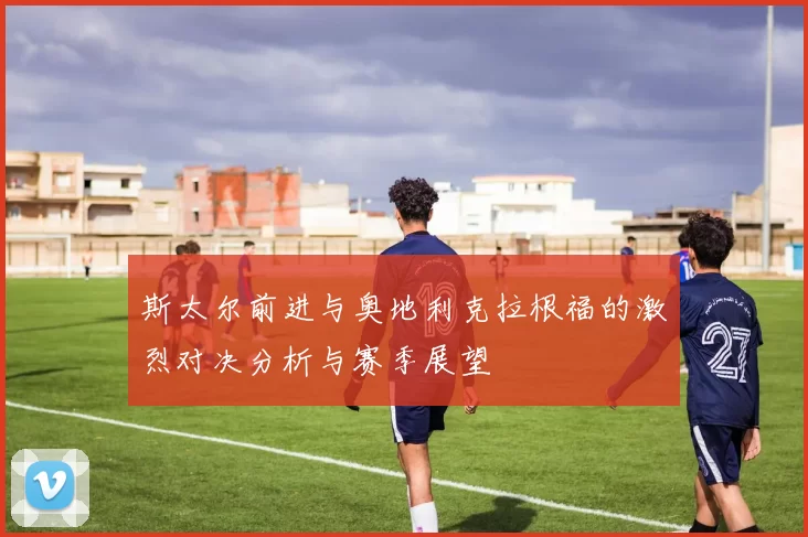 斯太尔前进与奥地利克拉根福的激烈对决分析与赛季展望