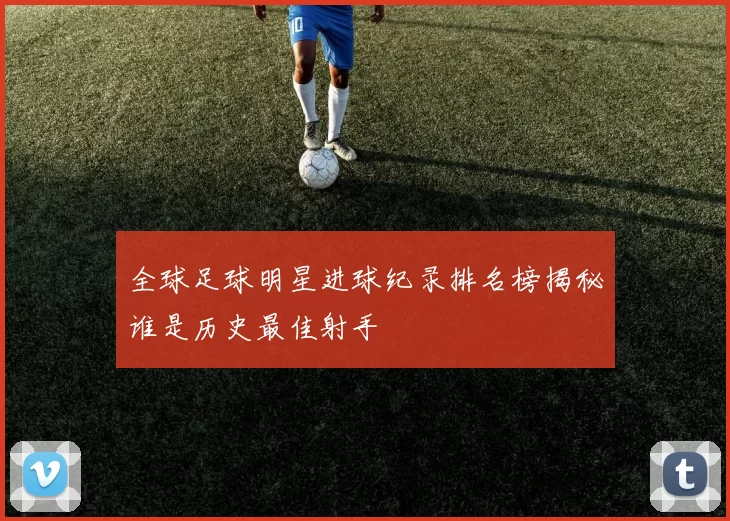 全球足球明星进球纪录排名榜揭秘谁是历史最佳射手