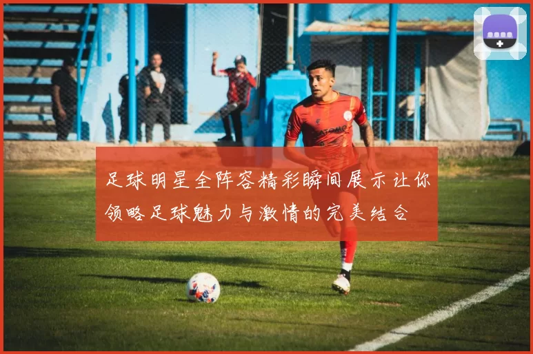 足球明星全阵容精彩瞬间展示让你领略足球魅力与激情的完美结合