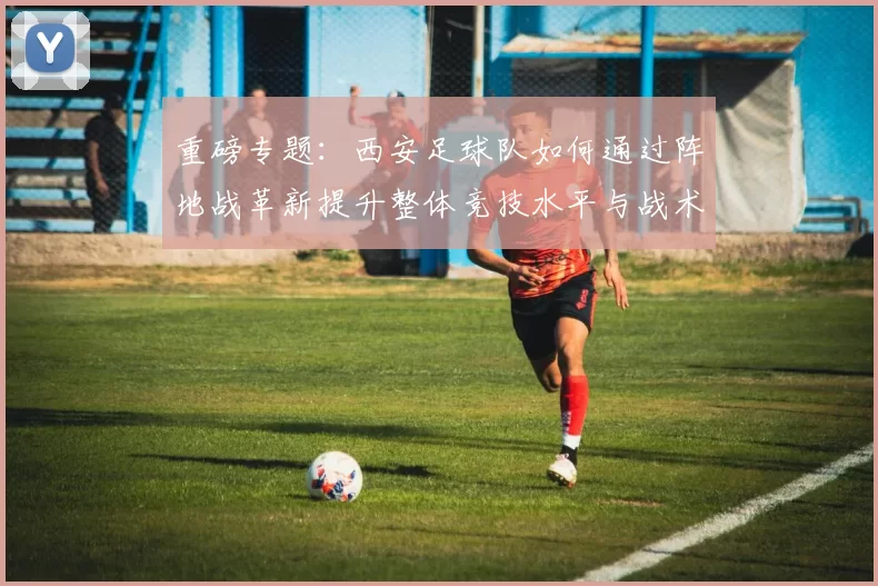 重磅专题：西安足球队如何通过阵地战革新提升整体竞技水平与战术表现