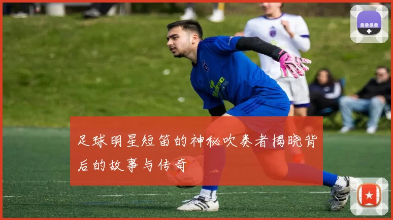 足球明星短笛的神秘吹奏者揭晓背后的故事与传奇