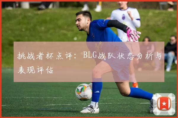 挑战者杯点评：BLG战队状态分析与表现评估