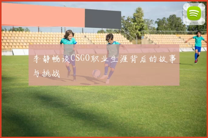 李静畅谈CSGO职业生涯背后的故事与挑战