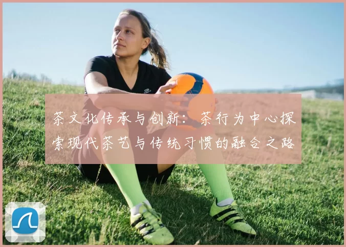 茶文化传承与创新：茶行为中心探索现代茶艺与传统习惯的融合之路
