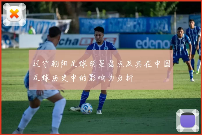 辽宁朝阳足球明星盘点及其在中国足球历史中的影响力分析