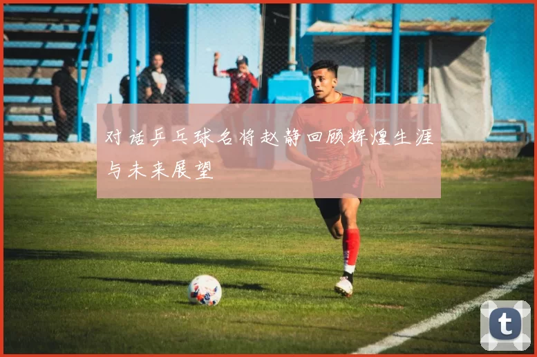 对话乒乓球名将赵静回顾辉煌生涯与未来展望
