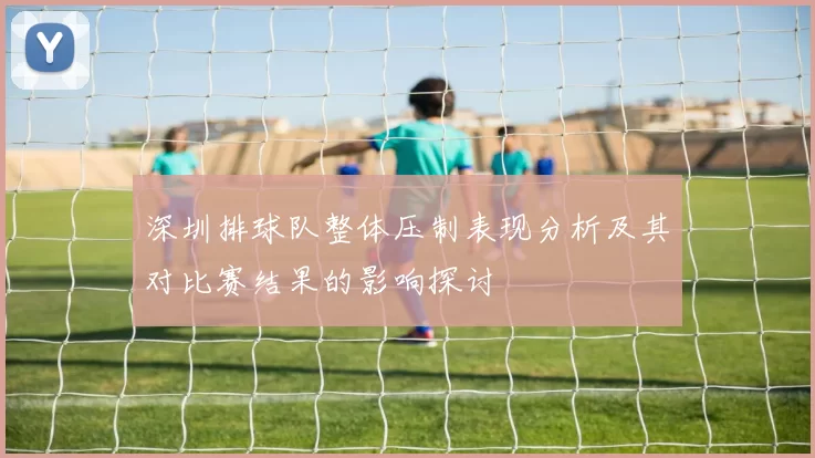 深圳排球队整体压制表现分析及其对比赛结果的影响探讨