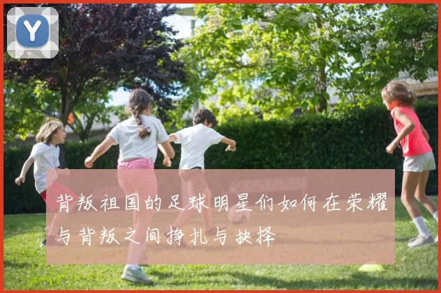 背叛祖国的足球明星们如何在荣耀与背叛之间挣扎与抉择
