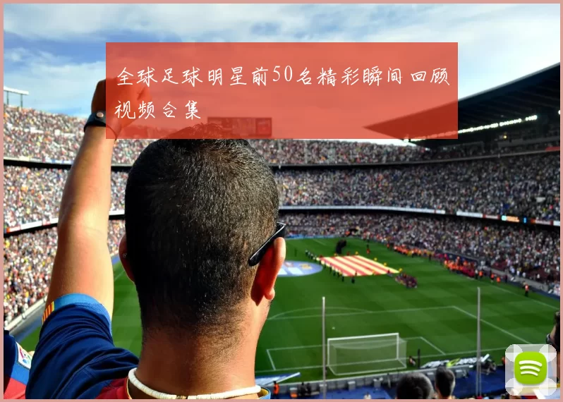 全球足球明星前50名精彩瞬间回顾视频合集